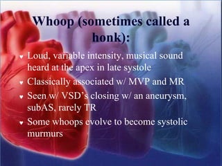 Whoop (sometimes called a
honk):
 Loud, variable intensity, musical sound
heard at the apex in late systole
 Classically associated w/ MVP and MR
 Seen w/ VSD’s closing w/ an aneurysm,
subAS, rarely TR
 Some whoops evolve to become systolic
murmurs
 