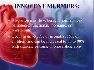 INNOCENT MURMURS:
 Also known as flow, benign, normal, non-
pathologic, functional, inorganic, or
physiologic
 Occur in up to 77% of neonates, 66% of
children, and can be increased to up to 90%
with exercise or using phonocardiography
 
