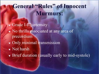 General “Rules” of Innocent
Murmurs:
 Grade I-III intensity
 No thrills associated at any area of
precordium
 Only minimal transmission
 Not harsh
 Brief duration (usually early to mid-systole)
 