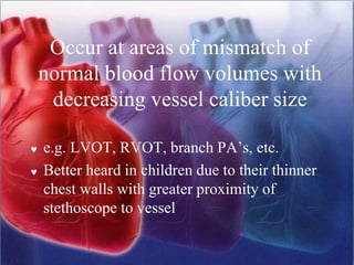 Occur at areas of mismatch of
normal blood flow volumes with
decreasing vessel caliber size
 e.g. LVOT, RVOT, branch PA’s, etc.
 Better heard in children due to their thinner
chest walls with greater proximity of
stethoscope to vessel
 