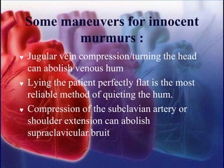 Some maneuvers for innocent
murmurs :
 Jugular vein compression/turning the head
can abolish venous hum
 Lying the patient perfectly flat is the most
reliable method of quieting the hum.
 Compression of the subclavian artery or
shoulder extension can abolish
supraclavicular bruit
 