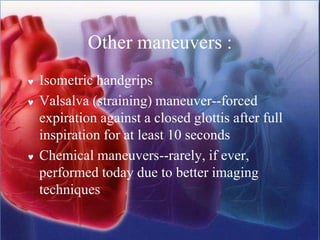 Other maneuvers :
 Isometric handgrips
 Valsalva (straining) maneuver--forced
expiration against a closed glottis after full
inspiration for at least 10 seconds
 Chemical maneuvers--rarely, if ever,
performed today due to better imaging
techniques
 
