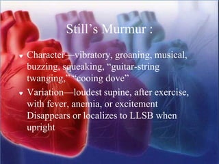 Still’s Murmur :
 Character—vibratory, groaning, musical,
buzzing, squeaking, “guitar-string
twanging,” “cooing dove”
 Variation—loudest supine, after exercise,
with fever, anemia, or excitement
Disappears or localizes to LLSB when
upright
 