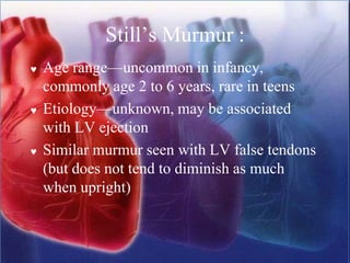 Still’s Murmur :
 Age range—uncommon in infancy,
commonly age 2 to 6 years, rare in teens
 Etiology—unknown, may be associated
with LV ejection
 Similar murmur seen with LV false tendons
(but does not tend to diminish as much
when upright)
 