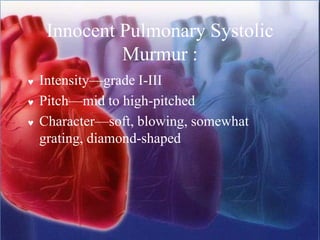 Innocent Pulmonary Systolic
Murmur :
 Intensity—grade I-III
 Pitch—mid to high-pitched
 Character—soft, blowing, somewhat
grating, diamond-shaped
 