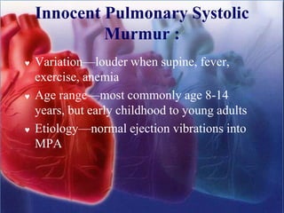 Innocent Pulmonary Systolic
Murmur :
 Variation—louder when supine, fever,
exercise, anemia
 Age range—most commonly age 8-14
years, but early childhood to young adults
 Etiology—normal ejection vibrations into
MPA
 