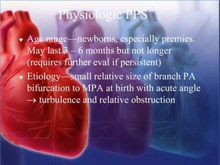 Physiologic PPS :
 Age range—newborns, especially premies.
May last 3 – 6 months but not longer
(requires further eval if persistent)
 Etiology—small relative size of branch PA
bifurcation to MPA at birth with acute angle
→ turbulence and relative obstruction
 