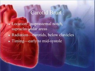 Carotid Bruit :
 Location—suprasternal notch,
supraclavicular areas
 Radiation—carotids, below clavicles
 Timing—early to mid-systole
 