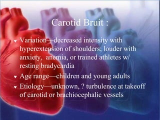 Carotid Bruit :
 Variation—decreased intensity with
hyperextension of shoulders; louder with
anxiety, anemia, or trained athletes w/
resting bradycardia
 Age range—children and young adults
 Etiology—unknown, ? turbulence at takeoff
of carotid or brachiocephalic vessels
 