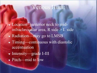 Venous Hum:
 Location—anterior neck to mid-
infraclavicular area, R side > L side
 Radiation—may go to LMSB
 Timing—continuous with diastolic
accentuation
 Intensity—grade I-III
 Pitch—mid to low
 