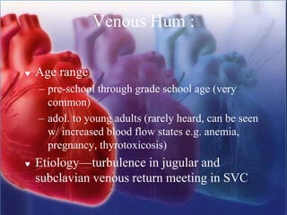 Venous Hum :
 Age range
– pre-school through grade school age (very
common)
– adol. to young adults (rarely heard, can be seen
w/ increased blood flow states e.g. anemia,
pregnancy, thyrotoxicosis)
 Etiology—turbulence in jugular and
subclavian venous return meeting in SVC
 