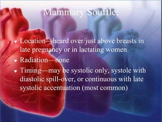 Mammary Souffle:
 Location—heard over/just above breasts in
late pregnancy or in lactating women
 Radiation—none
 Timing—may be systolic only, systole with
diastolic spill-over, or continuous with late
systolic accentuation (most common)
 