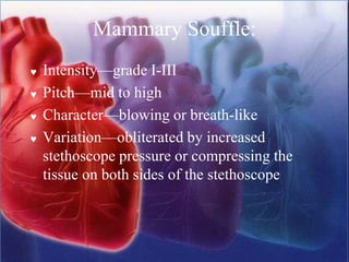 Mammary Souffle:
 Intensity—grade I-III
 Pitch—mid to high
 Character—blowing or breath-like
 Variation—obliterated by increased
stethoscope pressure or compressing the
tissue on both sides of the stethoscope
 