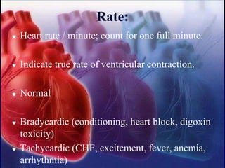 Rate:
 Heart rate / minute; count for one full minute.
 Indicate true rate of ventricular contraction.
 Normal
 Bradycardic (conditioning, heart block, digoxin
toxicity)
 Tachycardic (CHF, excitement, fever, anemia,
arrhythmia)
 