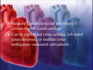 Liver:
 Measure at mid-clavicular line where it
crosses the 9th costal cartilage
 Can be right-sided (situs solitus), left-sided
(situs inversus), or midline (situs
ambiguous--measured subxiphoid)
 