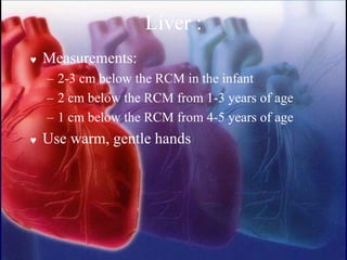 Liver :
 Measurements:
– 2-3 cm below the RCM in the infant
– 2 cm below the RCM from 1-3 years of age
– 1 cm below the RCM from 4-5 years of age
 Use warm, gentle hands
 