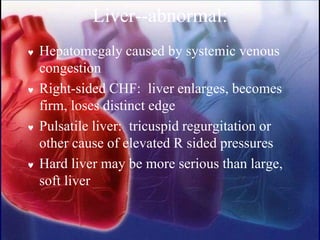 Liver--abnormal:
 Hepatomegaly caused by systemic venous
congestion
 Right-sided CHF: liver enlarges, becomes
firm, loses distinct edge
 Pulsatile liver: tricuspid regurgitation or
other cause of elevated R sided pressures
 Hard liver may be more serious than large,
soft liver
 