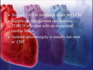 Spleen:
 Normally felt in newborns under the LCM
 Significant enlargement can indicate
TORCH infection with an associated
cardiac lesion
 Isolated splenomegaly is usually not seen
w/ CHF
 
