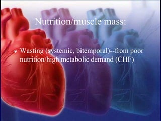 Nutrition/muscle mass:
 Wasting (systemic, bitemporal)--from poor
nutrition/high metabolic demand (CHF)
 
