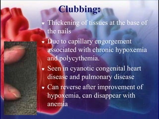 Clubbing:
 Thickening of tissues at the base of
the nails
 Due to capillary engorgement
associated with chronic hypoxemia
and polycythemia.
 Seen in cyanotic congenital heart
disease and pulmonary disease
 Can reverse after improvement of
hypoxemia, can disappear with
anemia
 