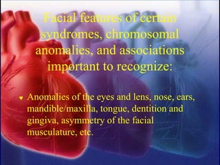 Facial features of certain
syndromes, chromosomal
anomalies, and associations
important to recognize:
 Anomalies of the eyes and lens, nose, ears,
mandible/maxilla, tongue, dentition and
gingiva, asymmetry of the facial
musculature, etc.
 