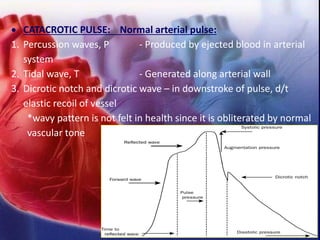 • CATACROTIC PULSE: Normal arterial pulse:
1. Percussion waves, P - Produced by ejected blood in arterial
system
2. Tidal wave, T - Generated along arterial wall
3. Dicrotic notch and dicrotic wave – in downstroke of pulse, d/t
elastic recoil of vessel
*wavy pattern is not felt in health since it is obliterated by normal
vascular tone
 