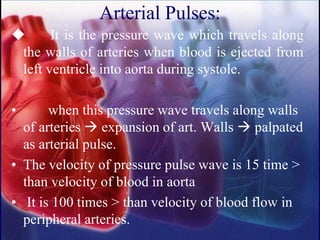 Arterial Pulses:
◆ It is the pressure wave which travels along
the walls of arteries when blood is ejected from
left ventricle into aorta during systole.
• when this pressure wave travels along walls
of arteries → expansion of art. Walls → palpated
as arterial pulse.
• The velocity of pressure pulse wave is 15 time >
than velocity of blood in aorta
• It is 100 times > than velocity of blood flow in
peripheral arteries.
 