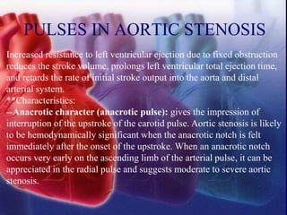PULSES IN AORTIC STENOSIS
Increased resistance to left ventricular ejection due to fixed obstruction
reduces the stroke volume, prolongs left ventricular total ejection time,
and retards the rate of initial stroke output into the aorta and distal
arterial system.
**Characteristics:
--Anacrotic character (anacrotic pulse): gives the impression of
interruption of the upstroke of the carotid pulse. Aortic stenosis is likely
to be hemodynamically significant when the anacrotic notch is felt
immediately after the onset of the upstroke. When an anacrotic notch
occurs very early on the ascending limb of the arterial pulse, it can be
appreciated in the radial pulse and suggests moderate to severe aortic
stenosis.
 