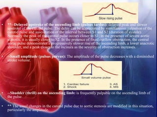 • **--Delayed upstroke of the ascending limb (pulsus tardus): delayed peak and slower
upstroke of the carotid pulse. The delay can be appreciated by simultaneous palpation of the
carotid pulse and auscultation of the interval between S1 and S2 (duration of systole).
Normally the peak of the carotid pulse occurs closer to S1; in the presence of severe aortic
stenosis, it is usually closer to S2. In the presence of fixed outflow obstruction, the central
aortic pulse demonstrates a progressively slower rise of the ascending limb, a lower anacrotic
shoulder, and a peak closer to the incisura as the severity of obstruction increases.
• --Small amplitude (pulsus parvus): The amplitude of the pulse decreases with a diminished
stroke volume.
• --Shudder (thrill) on the ascending limb: is frequently palpable on the ascending limb of
the pulse.
• ** The usual changes in the carotid pulse due to aortic stenosis are modified in this situation,
particularly the amplitude.
 