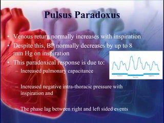 Pulsus Paradoxus
• Venous return normally increases with inspiration
• Despite this, BP normally decreases by up to 8
mm Hg on inspiration
• This paradoxical response is due to:
– Increased pulmonary capacitance
– Increased negative intra-thoracic pressure with
inspiration and
– The phase lag between right and left sided events
 