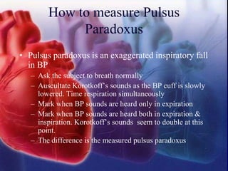 How to measure Pulsus
Paradoxus
• Pulsus paradoxus is an exaggerated inspiratory fall
in BP
– Ask the subject to breath normally
– Auscultate Korotkoff’s sounds as the BP cuff is slowly
lowered. Time respiration simultaneously
– Mark when BP sounds are heard only in expiration
– Mark when BP sounds are heard both in expiration &
inspiration. Korotkoff’s sounds seem to double at this
point.
– The difference is the measured pulsus paradoxus
 