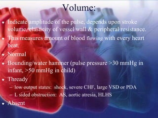 Volume:
 Indicate amplitude of the pulse, depends upon stroke
volume, elasticity of vessel wall & peripheral resistance.
 This measures amount of blood flowing with every heart
beat.
 Normal
 Bounding/water hammer (pulse pressure >30 mmHg in
infant, >50 mmHg in child)
 Thready
− low output states: shock, severe CHF, large VSD or PDA
− L sided obstruction: AS, aortic atresia, HLHS
 Absent
 