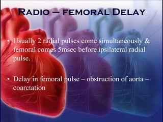 Radio – femoral Delay
• Usually 2 radial pulses come simultaneously &
femoral comes 5msec before ipsilateral radial
pulse.
• Delay in femoral pulse – obstruction of aorta –
coarctation
 