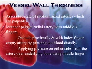 Vessel Wall Thickness
• Assess the state of medium sized arteries which
are palpable.
• Method: palpate radial artery with middle 3
fingers.
Occlude proximally & with index finger
empty artery by pressing out blood distally.
Applying pressure on either side – roll the
artery over underlying bone using middle finger.
 