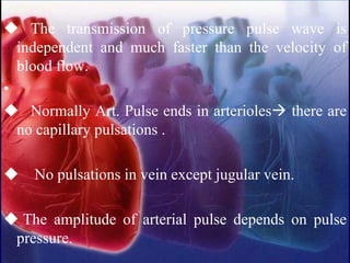 ◆ The transmission of pressure pulse wave is
independent and much faster than the velocity of
blood flow.
•
◆ Normally Art. Pulse ends in arterioles→ there are
no capillary pulsations .
◆ No pulsations in vein except jugular vein.
◆ The amplitude of arterial pulse depends on pulse
pressure.
 