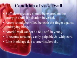 Condition of vessel wall
• Sufficient pressure should be exerted on the
artery to abolish pulsation in vessel.
• Artery should be rolled beneath the finger against
underlying bone.
• Arterial wall cannot be felt, soft in young.
• It become tortuous, easily palpable & whip cord
• Like in old age due to arteriosclerosis.
 