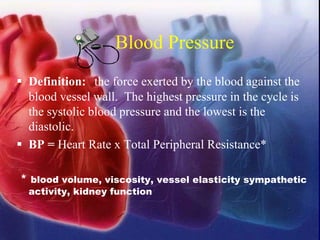 Blood Pressure
▪ Definition: the force exerted by the blood against the
blood vessel wall. The highest pressure in the cycle is
the systolic blood pressure and the lowest is the
diastolic.
▪ BP = Heart Rate x Total Peripheral Resistance*
* blood volume, viscosity, vessel elasticity sympathetic
activity, kidney function
 