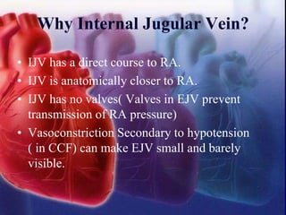 Why Internal Jugular Vein?
• IJV has a direct course to RA.
• IJV is anatomically closer to RA.
• IJV has no valves( Valves in EJV prevent
transmission of RA pressure)
• Vasoconstriction Secondary to hypotension
( in CCF) can make EJV small and barely
visible.
 