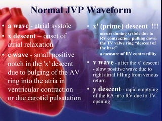 Normal JVP Waveform
• a wave - atrial systole
• x descent – onset of
atrial relaxation
• c wave - small positive
notch in the 'x' descent
due to bulging of the AV
ring into the atria in
ventricular contraction
or due carotid pulsatation
• x' (prime) descent !!!
– occurs during systole due to
RV contraction pulling down
the TV valve ring “descent of
the base”
– a measure of RV contractility
• v wave - after the x' descent
- slow positive wave due to
right atrial filling from venous
return
• y descent - rapid emptying
of the RA into RV due to TV
opening
 