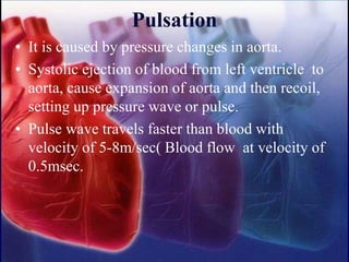 Pulsation
• It is caused by pressure changes in aorta.
• Systolic ejection of blood from left ventricle to
aorta, cause expansion of aorta and then recoil,
setting up pressure wave or pulse.
• Pulse wave travels faster than blood with
velocity of 5-8m/sec( Blood flow at velocity of
0.5msec.
 