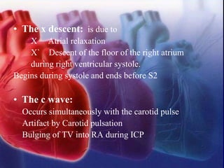 • The x descent: is due to
X Atrial relaxation
X` Descent of the floor of the right atrium
during right ventricular systole.
Begins during systole and ends before S2
• The c wave:
Occurs simultaneously with the carotid pulse
Artifact by Carotid pulsation
Bulging of TV into RA during ICP
 