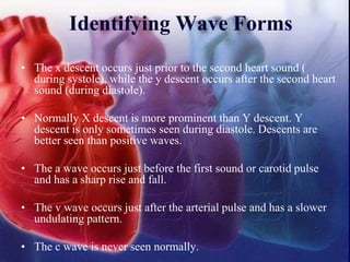 • The x descent occurs just prior to the second heart sound (
during systole), while the y descent occurs after the second heart
sound (during diastole).
• Normally X descent is more prominent than Y descent. Y
descent is only sometimes seen during diastole. Descents are
better seen than positive waves.
• The a wave occurs just before the first sound or carotid pulse
and has a sharp rise and fall.
• The v wave occurs just after the arterial pulse and has a slower
undulating pattern.
• The c wave is never seen normally.
Identifying Wave Forms
 