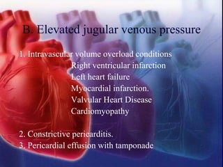 B. Elevated jugular venous pressure
1. Intravascular volume overload conditions
Right ventricular infarction
Left heart failure
Myocardial infarction.
Valvular Heart Disease
Cardiomyopathy
2. Constrictive pericarditis.
3. Pericardial effusion with tamponade
 