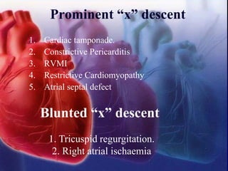 1. Cardiac tamponade.
2. Constrictive Pericarditis
3. RVMI
4. Restrictive Cardiomyopathy
5. Atrial septal defect
Prominent “x” descent
Blunted “x” descent
1. Tricuspid regurgitation.
2. Right atrial ischaemia
 