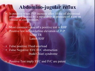 Abdomino-jugular reflux
• Is positive when JVP increase after 10 sec of abdominal
pressure followed by a rapid drop in pressure of 4 cm on
release of compression.
• Most common cause of a positive test is RHF
• Positive test in: Borderline elevation of JVP
Silent TR
Latent RHF
• False positive: Fluid overload
• False Negative: SVC/IVC obstruction
Budd Chiari syndrome
• Positive Test imply SVC and IVC are patent
 
