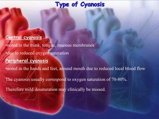 Central cyanosis
•noted in the trunk, tongue, mucous membranes
•due to reduced oxygen saturation
Peripheral cyanosis
•noted in the hands and feet, around mouth due to reduced local blood flow
The cyanosis usually correspond to oxygen saturation of 70-80%.
Therefore mild desaturation may clinically be missed.
 