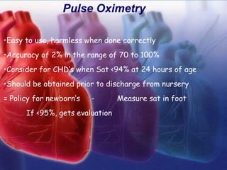 Pulse Oximetry
•Easy to use, harmless when done correctly
•Accuracy of 2% in the range of 70 to 100%
•Consider for CHD’s when Sat <94% at 24 hours of age
•Should be obtained prior to discharge from nursery
= Policy for newborn’s - Measure sat in foot
If <95%, gets evaluation
 
