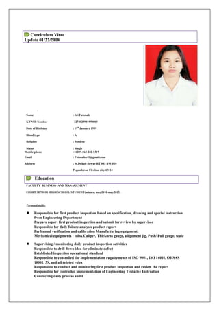 Curriculum Vitae
Update 01/22/2018
,
Name : Sri Fatonah
KTP/ID Number 3274025901950003
Date of Birthday : 19th
January 1995
Blood type : A
Religion : Moslem
Status : Single
Mobile phone :+6289-563-222-5319
Email : Fatonahsri1@gmail.com
Address : St.Dukuh duwur RT.003 RW.010
Pegambiran Cirebon city,45113
Education
FACULTY BUSINESS AND MANAGEMENT
EIGHT SENIOR HIGH SCHOOL STUDENT(science, may2010-may2013)
Personal skills:
 Responsible for first product inspection based on spesification, drawing and special instruction
from Engineering Department
Prepare report first product inspection and submit for review by supervisor
Responsible for daily failure analysis product report
Performed verification and calibration Manufacturing equipment.
Mechanical equipments : tolok Caliper, Thickness gauge, alligement jig, Push/ Pull gauge, scale
 Supervising / monitoring daily product inspection activities
Responsible to drill down idea for eliminate defect
Established inspection operational standard
Responsible to controlled the implementation requirements of ISO 9001, ISO 14001, OHSAS
18001, 5S, and all related rules
Responsible to conduct and monitoring first product inspection and review the report
Responsible for controlled implementation of Engineering Tentative Instruction
Conducting daily process audit
 