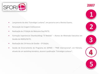 •   Lançamento da obra “Estratégia Lusitana”, em parceria com a Revista Exame;

•   Renovação da Imagem Institucional;

•   Realização da 1ª Edição do Welcome Day/ISCTE;

•   Formação Experiencial (Teambuilding) “À Medida” – Alunos do Mestrado Executivo em
    Gestão do INDEG/ISCTE;

•   Realização das 24 Horas de Gestão – 3ª Edição;

•   Sessão de Encerramento do Programa do IAPMEI – “PME Internacional”, em Palmela,
    através de um workshop temático, alusivo à publicação “Estratégia Lusitana”;




                                                                                        10
 
