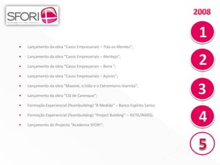•   Lançamento da obra “Casos Empresariais – Trás-os-Montes”;

•   Lançamento da obra “Casos Empresariais – Alentejo”;

•   Lançamento da obra “Casos Empresariais – Beira ”;

•   Lançamento da obra “Casos Empresariais – Açores”;

•   Lançamento da obra “Maomé, o Islão e o Extremismo Islamita”;

•   Lançamento da obra “Clã de Carenque”;

•   Formação Experiencial (Teambuilding) “À Medida” – Banco Espírito Santo;

•   Formação Experiencial (Teambuilding) “Project Building” – ISCTE/INDEG;

•   Lançamento do Projecto “Academia SFORI”;




                                                                              12
 